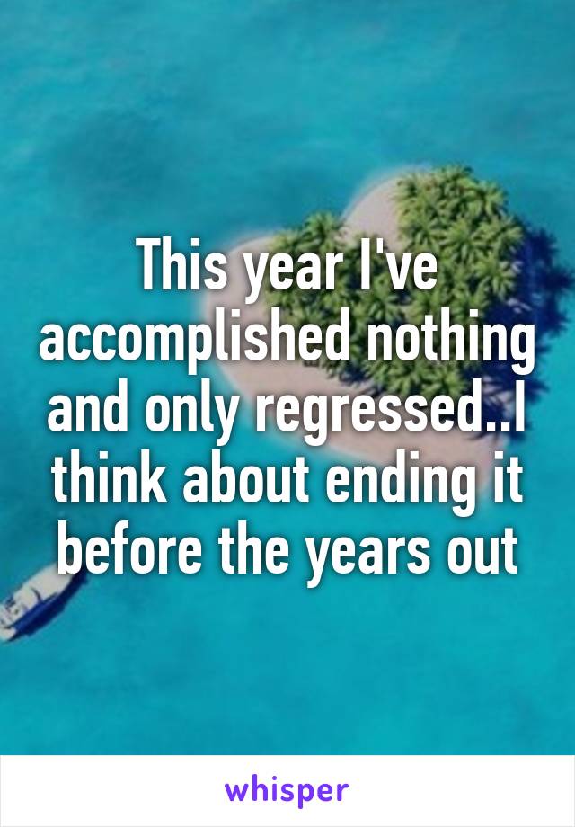 This year I've accomplished nothing and only regressed..I think about ending it before the years out