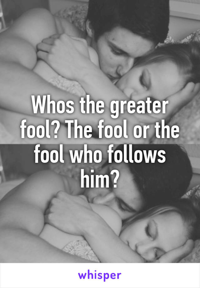 Whos the greater fool? The fool or the fool who follows him?