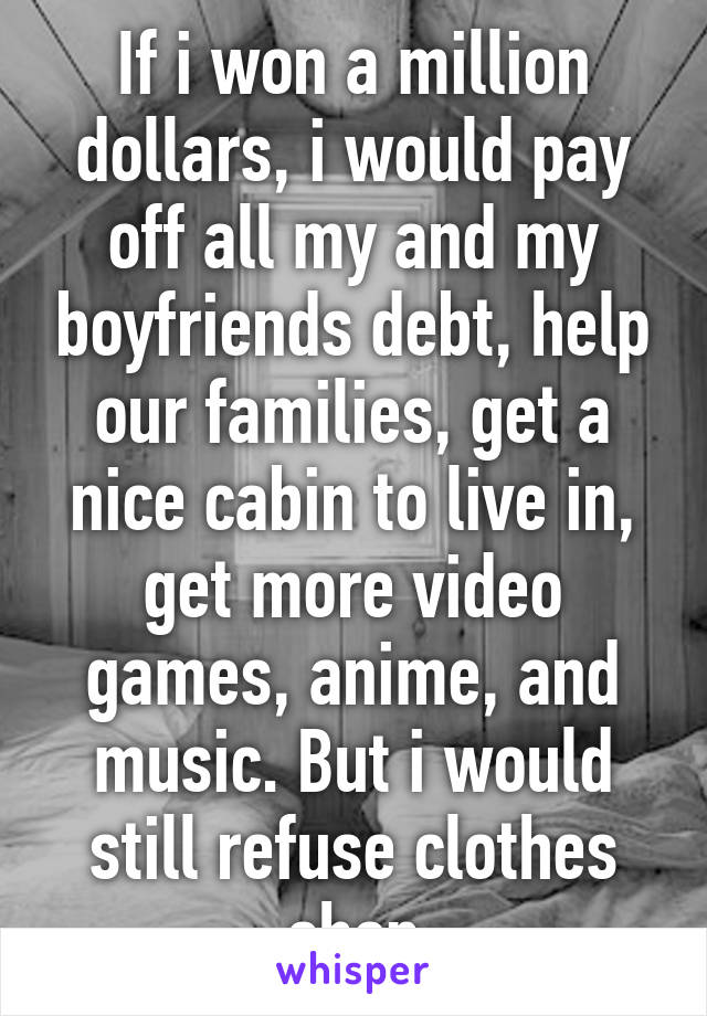 If i won a million dollars, i would pay off all my and my boyfriends debt, help our families, get a nice cabin to live in, get more video games, anime, and music. But i would still refuse clothes shop