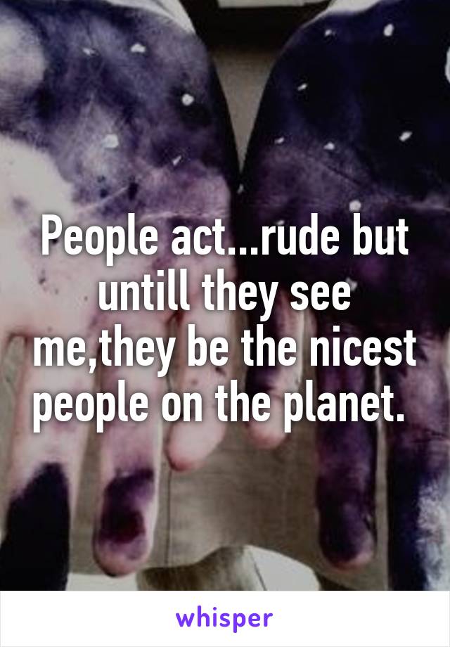 People act...rude but untill they see me,they be the nicest people on the planet. 