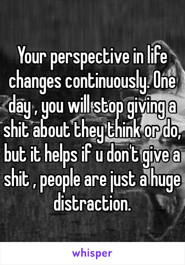 Your perspective in life changes continuously. One day , you will stop giving a shit about they think or do, but it helps if u don't give a shit , people are just a huge distraction.