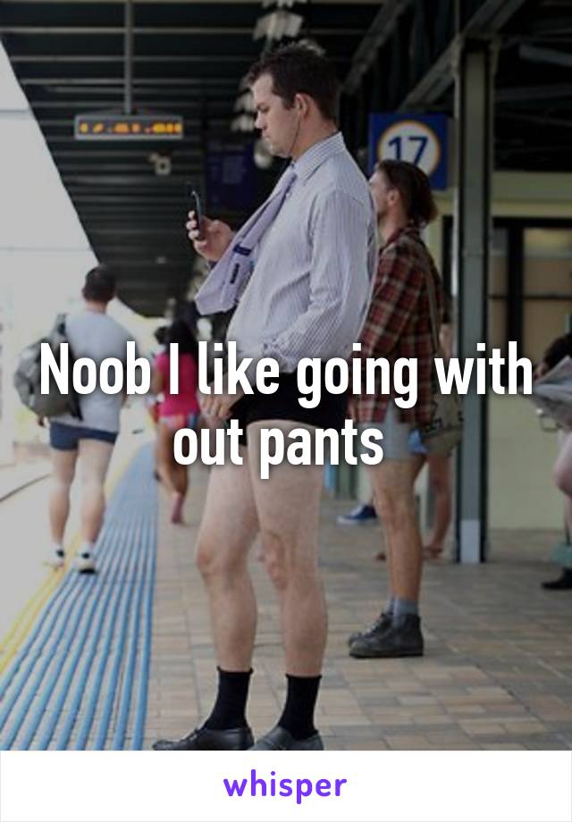 Noob I like going with out pants 