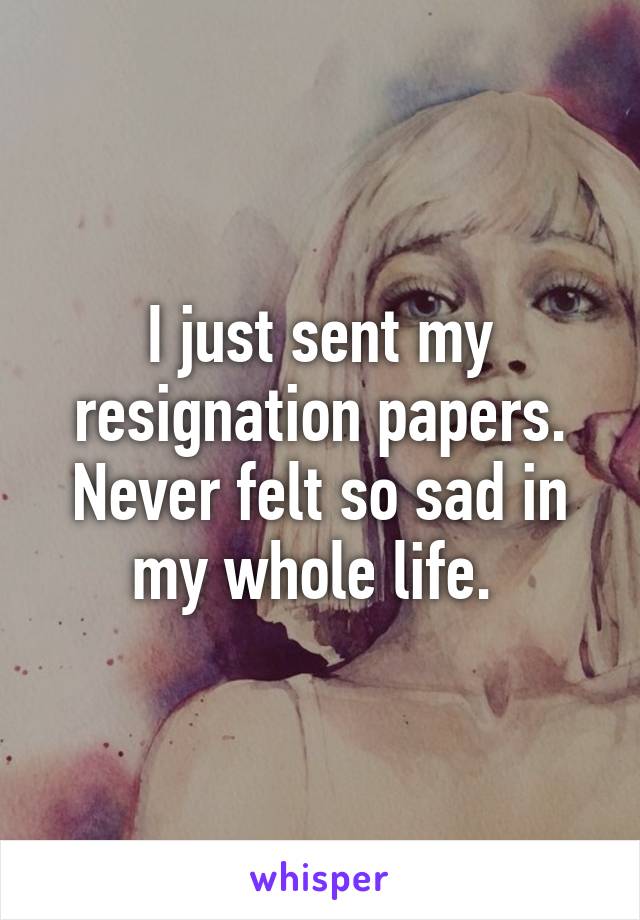 I just sent my resignation papers. Never felt so sad in my whole life. 