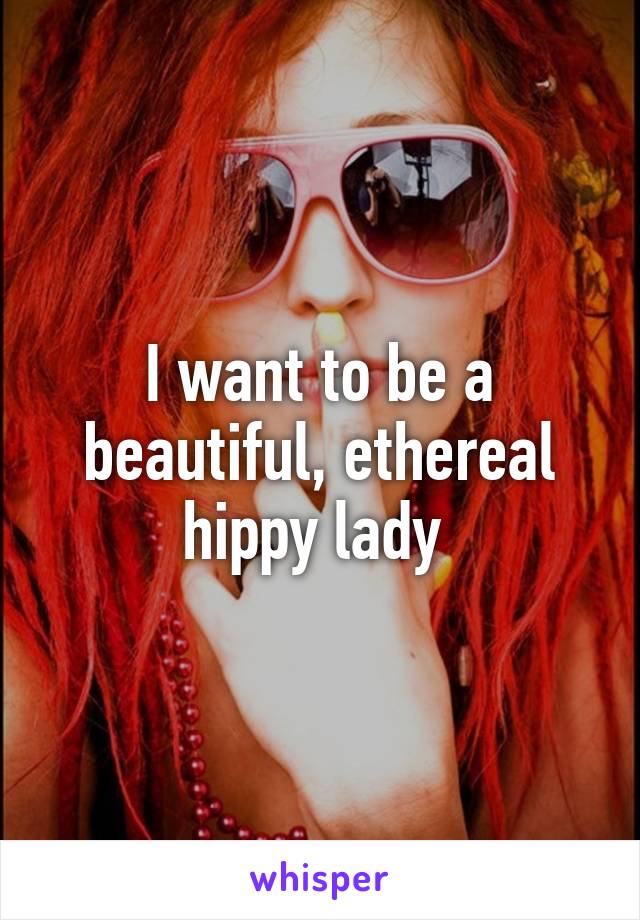 I want to be a beautiful, ethereal hippy lady 