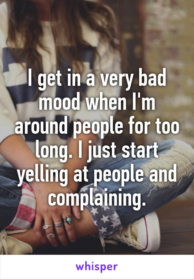 I get in a very bad mood when I'm around people for too long. I just start yelling at people and complaining.