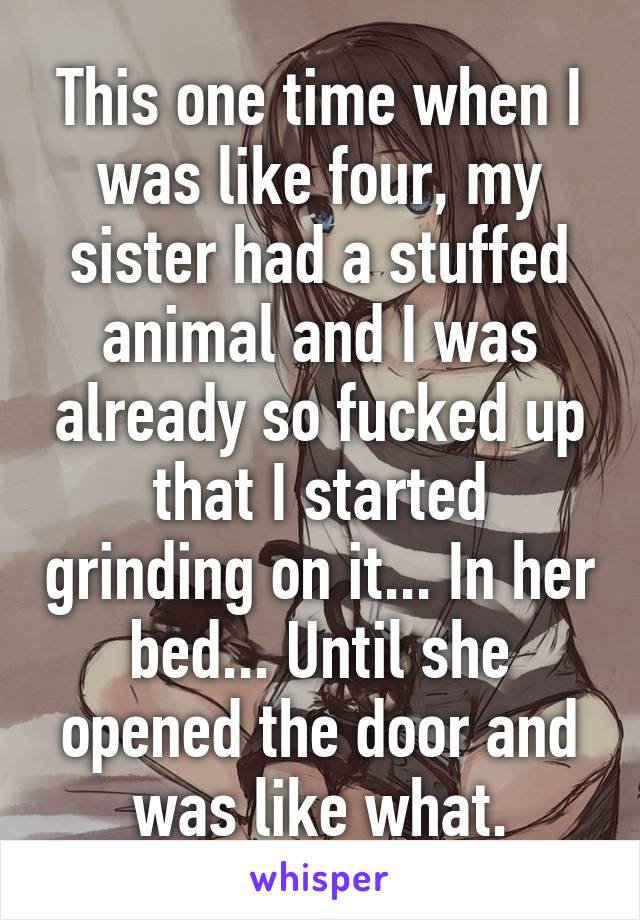 This one time when I was like four, my sister had a stuffed animal and I was already so fucked up that I started grinding on it... In her bed... Until she opened the door and was like what.