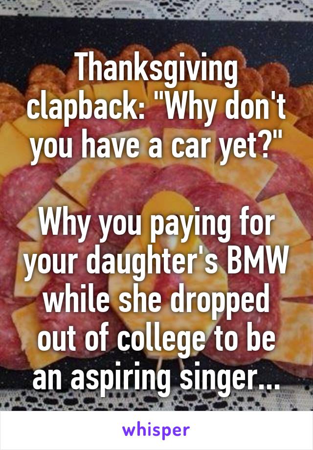 Thanksgiving clapback: "Why don't you have a car yet?"

Why you paying for your daughter's BMW while she dropped out of college to be an aspiring singer...