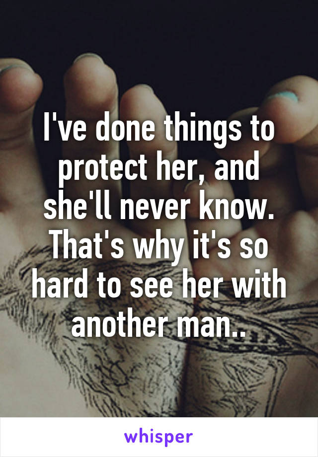 I've done things to protect her, and she'll never know. That's why it's so hard to see her with another man..