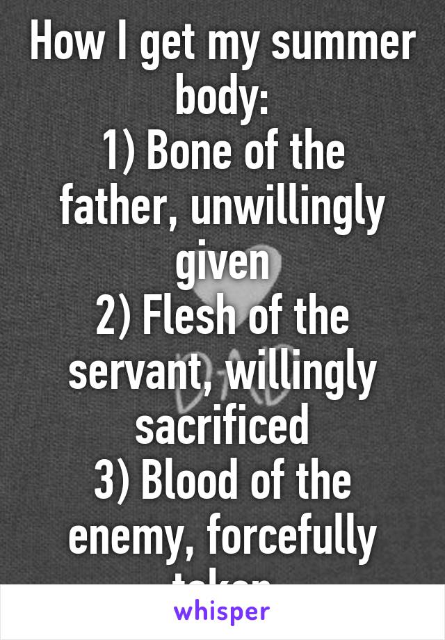 How I get my summer body:
1) Bone of the father, unwillingly given
2) Flesh of the servant, willingly sacrificed
3) Blood of the enemy, forcefully taken