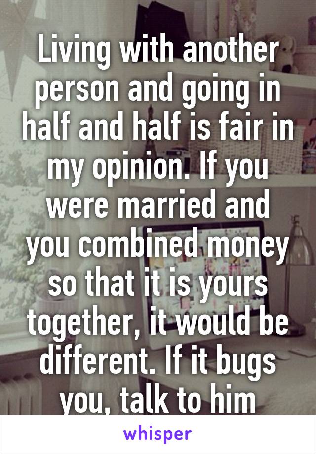 Living with another person and going in half and half is fair in my opinion. If you were married and you combined money so that it is yours together, it would be different. If it bugs you, talk to him