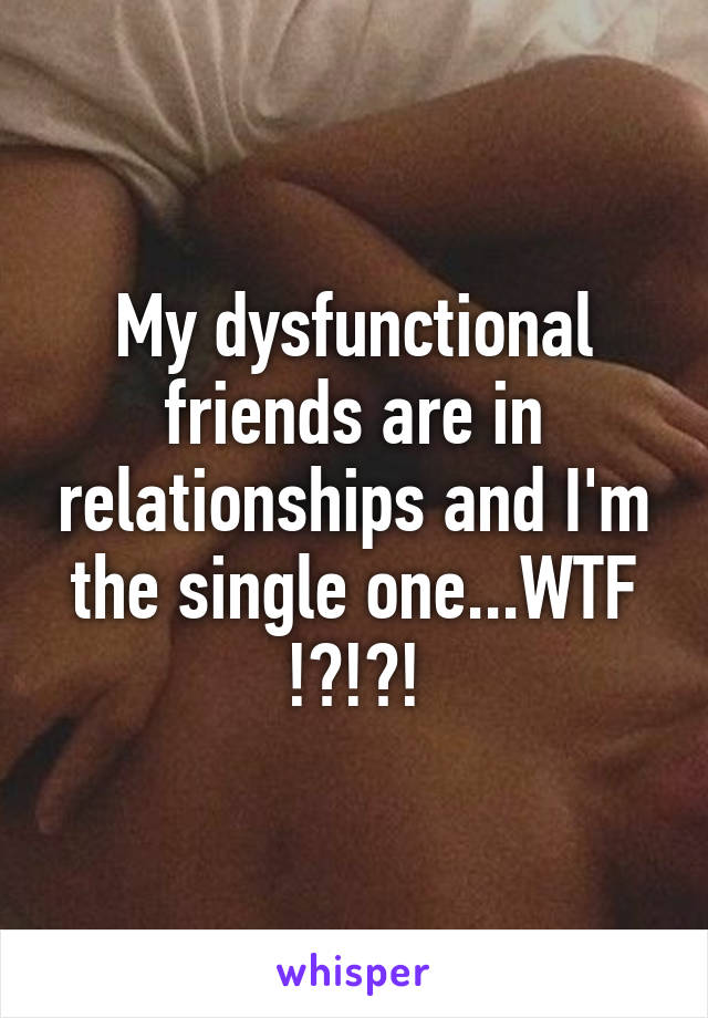 My dysfunctional friends are in relationships and I'm the single one...WTF !?!?!