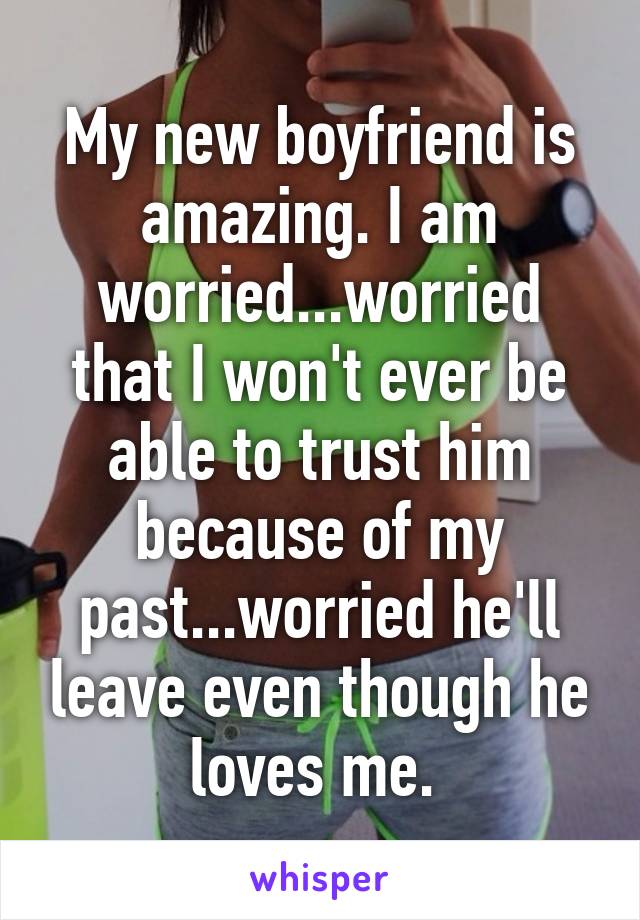 My new boyfriend is amazing. I am worried...worried that I won't ever be able to trust him because of my past...worried he'll leave even though he loves me. 