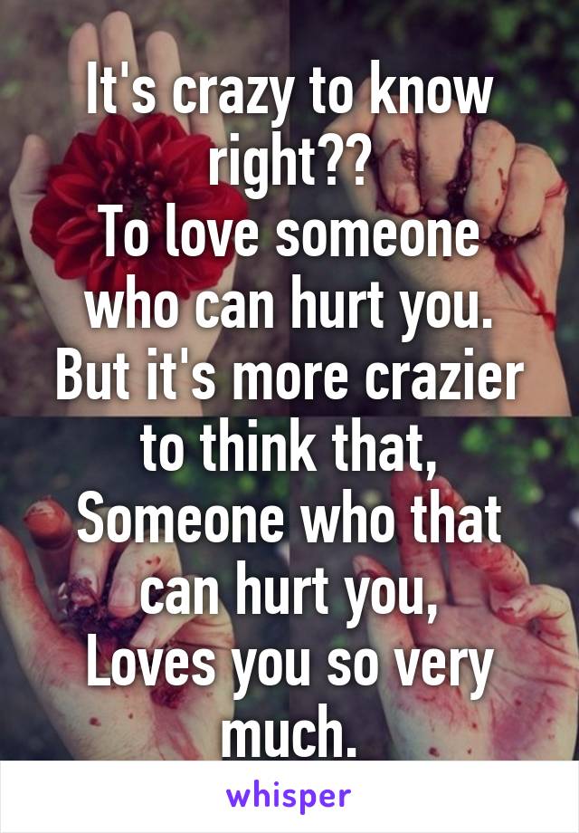 It's crazy to know right??
To love someone who can hurt you.
But it's more crazier to think that,
Someone who that can hurt you,
Loves you so very much.