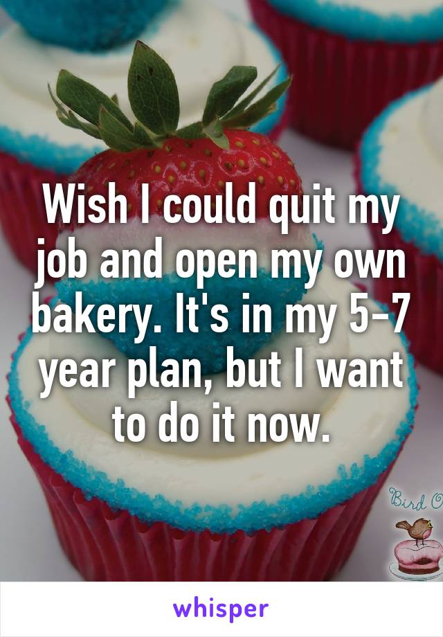 Wish I could quit my job and open my own bakery. It's in my 5-7 year plan, but I want to do it now.