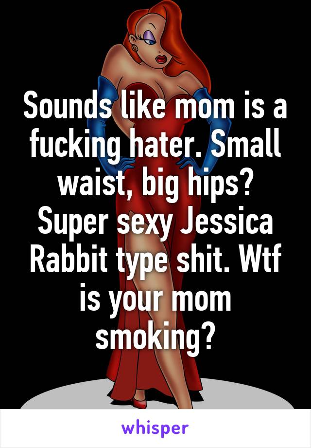 Sounds like mom is a fucking hater. Small waist, big hips? Super sexy Jessica Rabbit type shit. Wtf is your mom smoking?