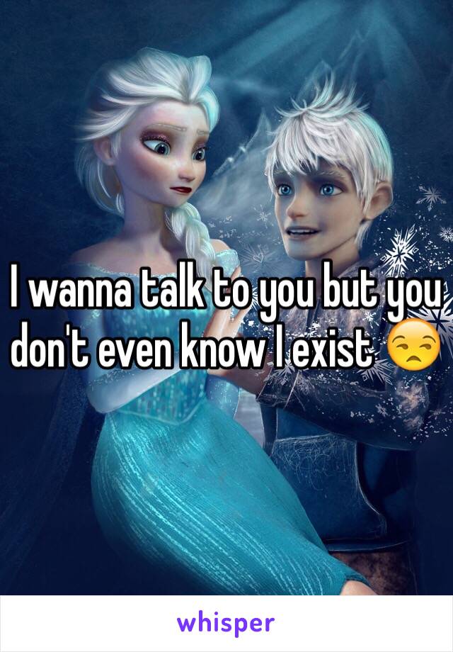 I wanna talk to you but you don't even know I exist 😒