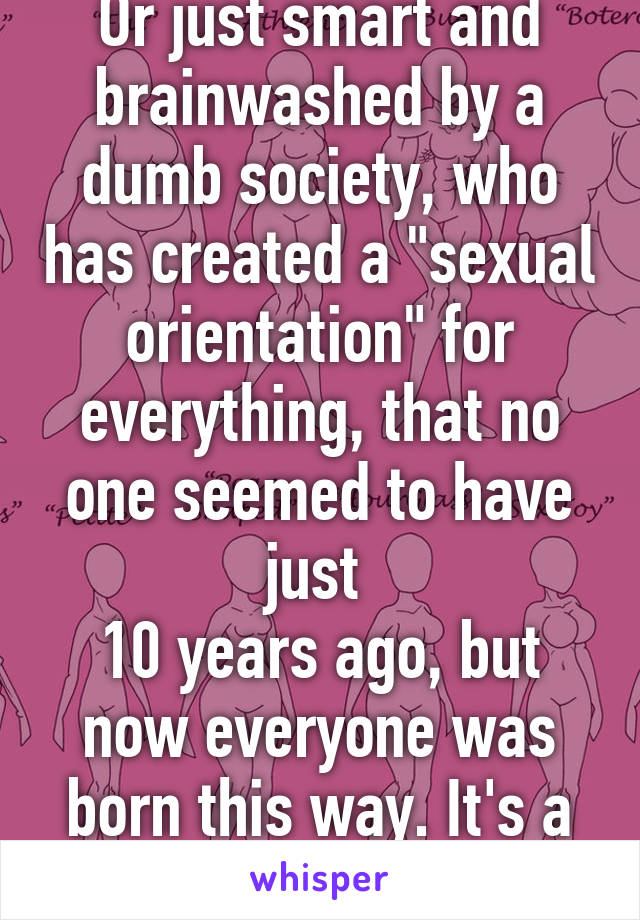 Or just smart and brainwashed by a dumb society, who has created a "sexual orientation" for everything, that no one seemed to have just 
10 years ago, but now everyone was born this way. It's a fad and its dumb.