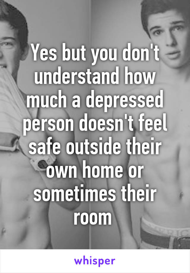 Yes but you don't understand how much a depressed person doesn't feel safe outside their own home or sometimes their room 