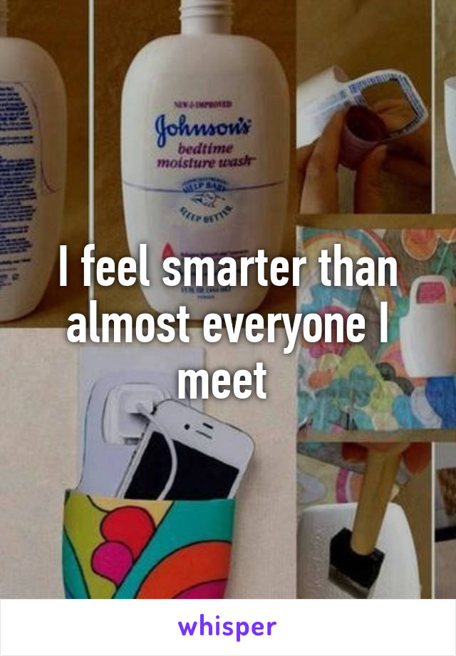 I feel smarter than almost everyone I meet 