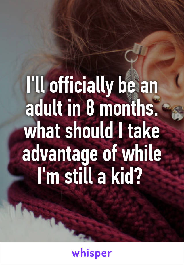 I'll officially be an adult in 8 months. what should I take advantage of while I'm still a kid? 