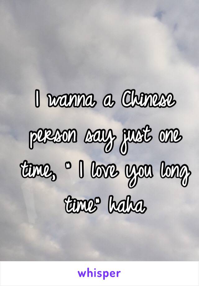 I wanna a Chinese person say just one time, " I love you long time" haha