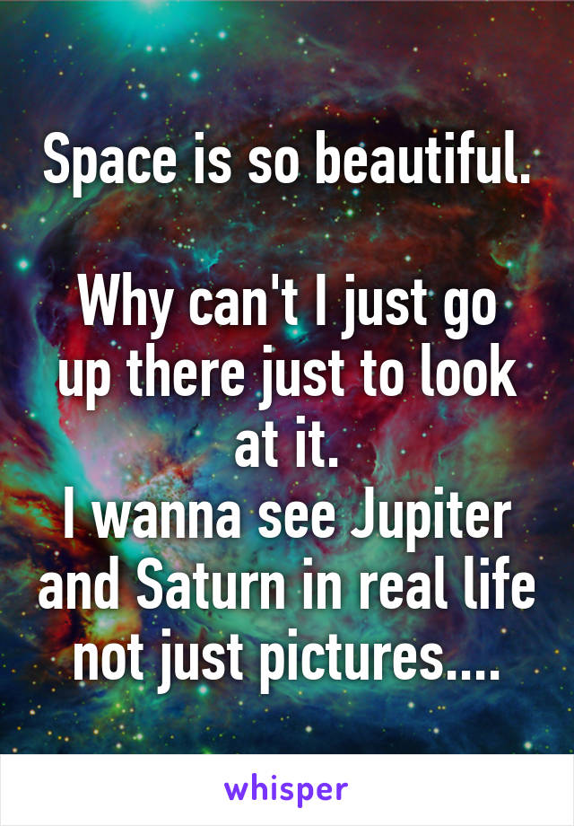 Space is so beautiful. 
Why can't I just go up there just to look at it.
I wanna see Jupiter and Saturn in real life not just pictures....