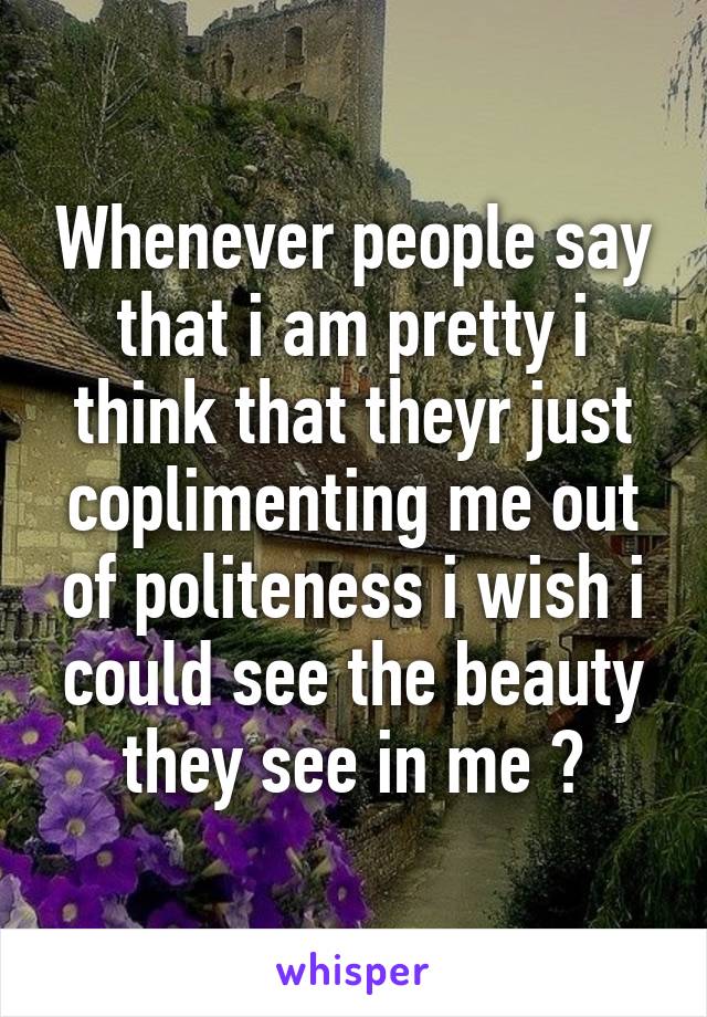 Whenever people say that i am pretty i think that theyr just coplimenting me out of politeness i wish i could see the beauty they see in me 😞