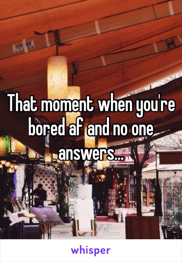 That moment when you're bored af and no one answers... 