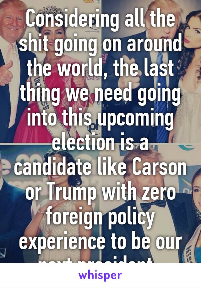 Considering all the shit going on around the world, the last thing we need going into this upcoming election is a candidate like Carson or Trump with zero foreign policy experience to be our next president. 