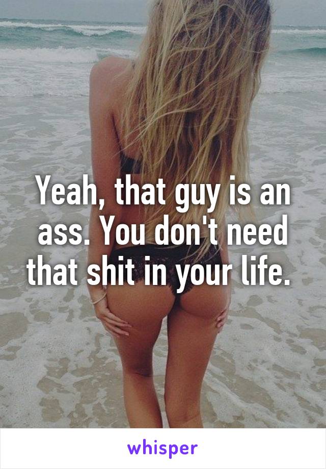 Yeah, that guy is an ass. You don't need that shit in your life. 