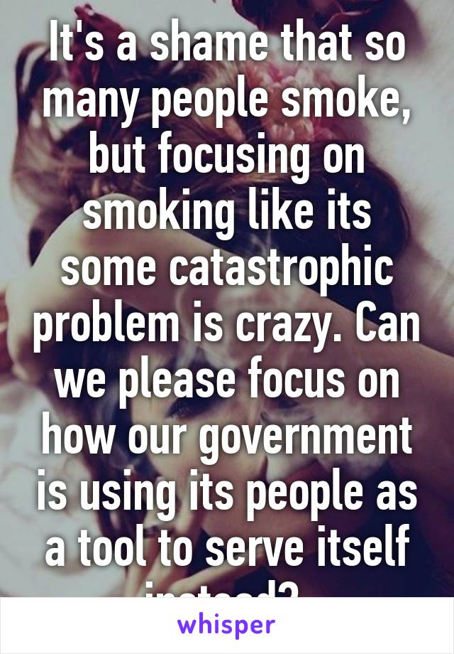 It's a shame that so many people smoke, but focusing on smoking like its some catastrophic problem is crazy. Can we please focus on how our government is using its people as a tool to serve itself instead? 