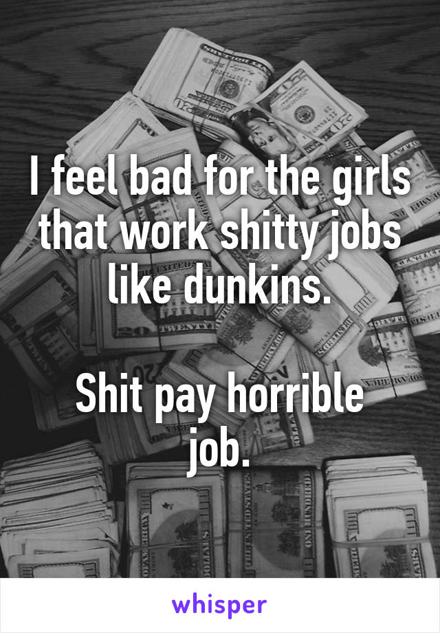 I feel bad for the girls that work shitty jobs like dunkins.

Shit pay horrible job.