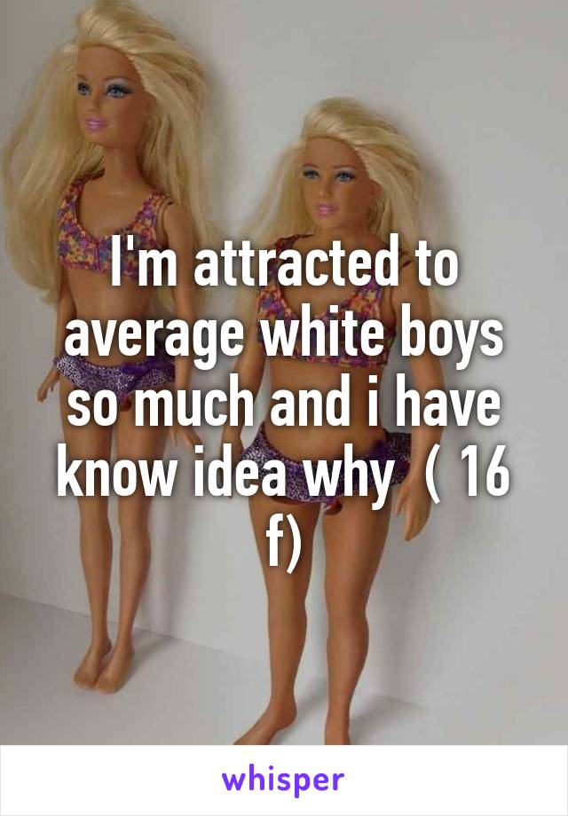 I'm attracted to average white boys so much and i have know idea why  ( 16 f)