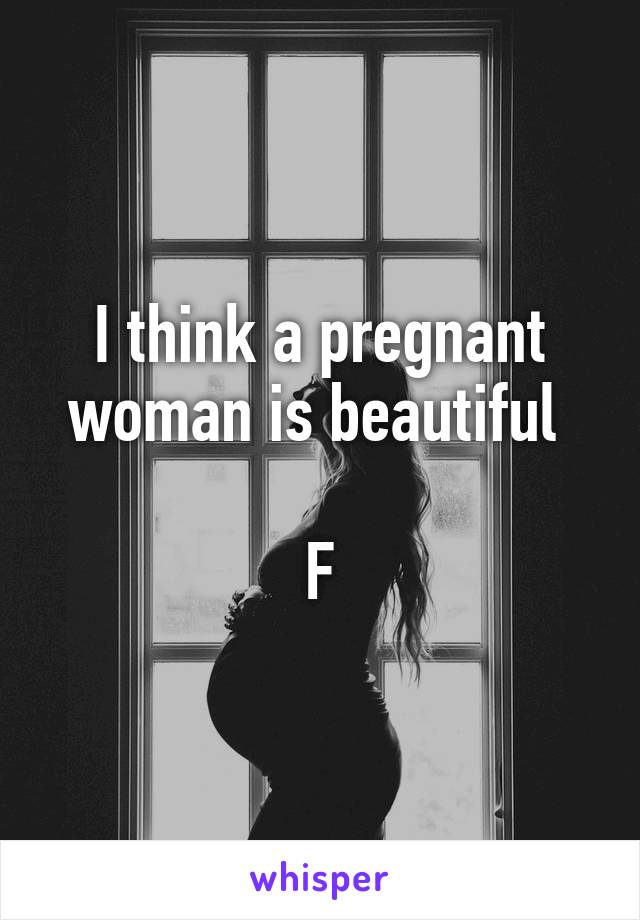 I think a pregnant woman is beautiful 

F