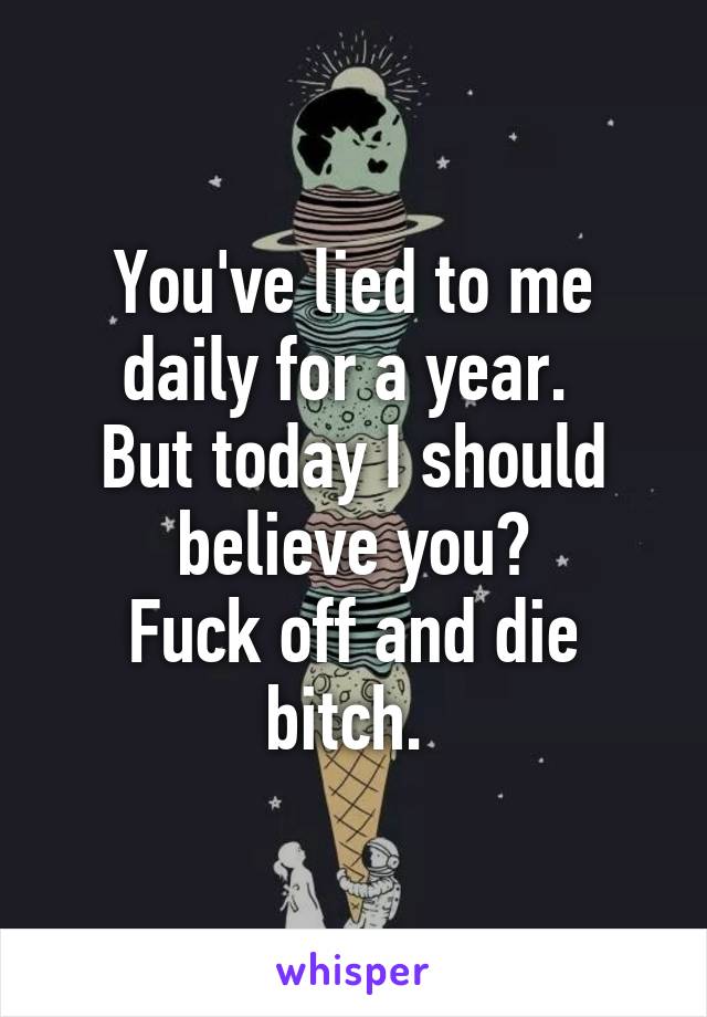 You've lied to me daily for a year. 
But today I should believe you?
Fuck off and die bitch. 