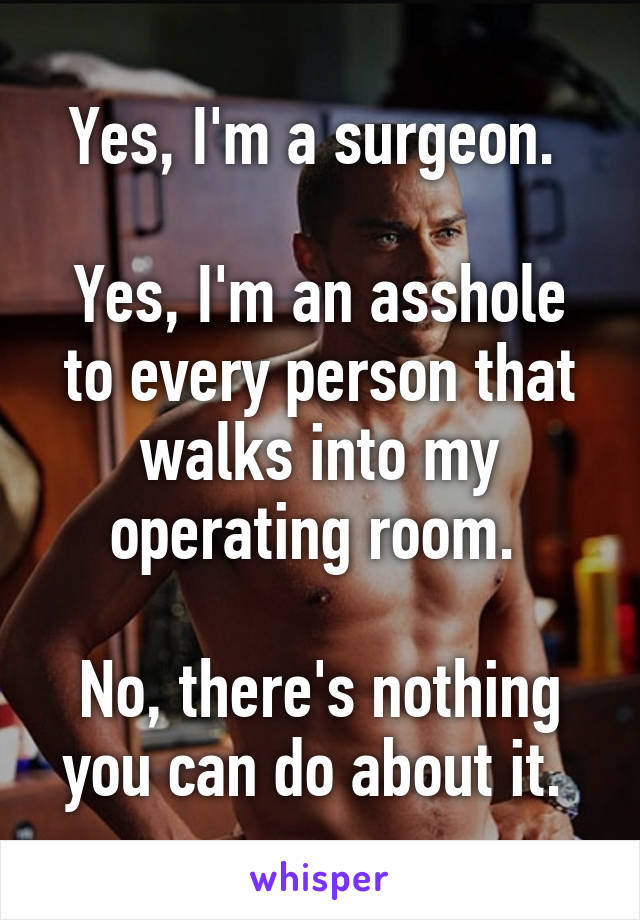 Yes, I'm a surgeon. 

Yes, I'm an asshole to every person that walks into my operating room. 

No, there's nothing you can do about it. 