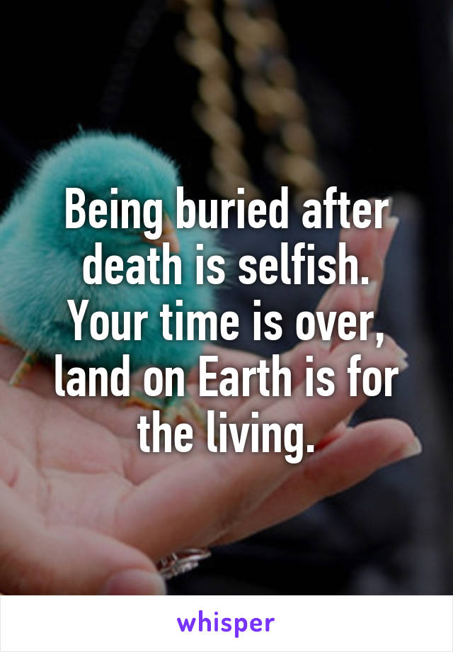 Being buried after death is selfish.
Your time is over, land on Earth is for the living.