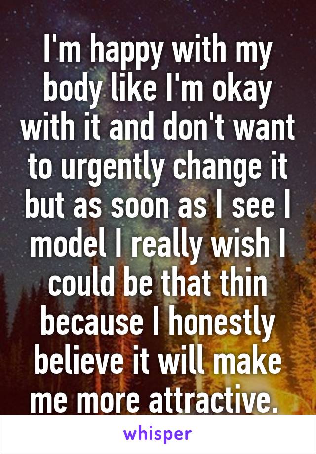 I'm happy with my body like I'm okay with it and don't want to urgently change it but as soon as I see I model I really wish I could be that thin because I honestly believe it will make me more attractive. 