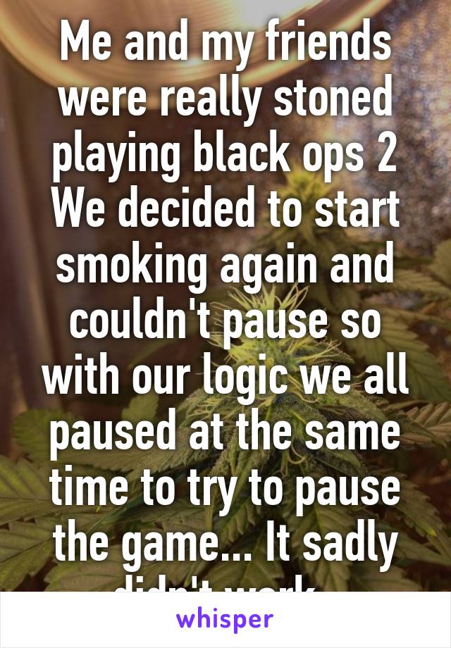 Me and my friends were really stoned playing black ops 2
We decided to start smoking again and couldn't pause so with our logic we all paused at the same time to try to pause the game... It sadly didn't work. 