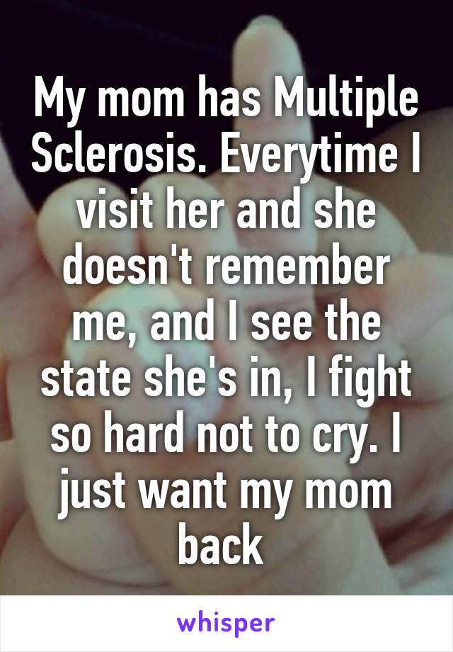 My mom has Multiple Sclerosis. Everytime I visit her and she doesn't remember me, and I see the state she's in, I fight so hard not to cry. I just want my mom back 