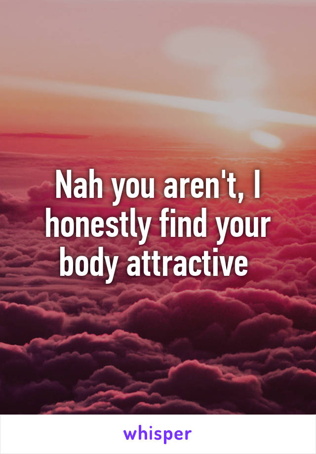 Nah you aren't, I honestly find your body attractive 