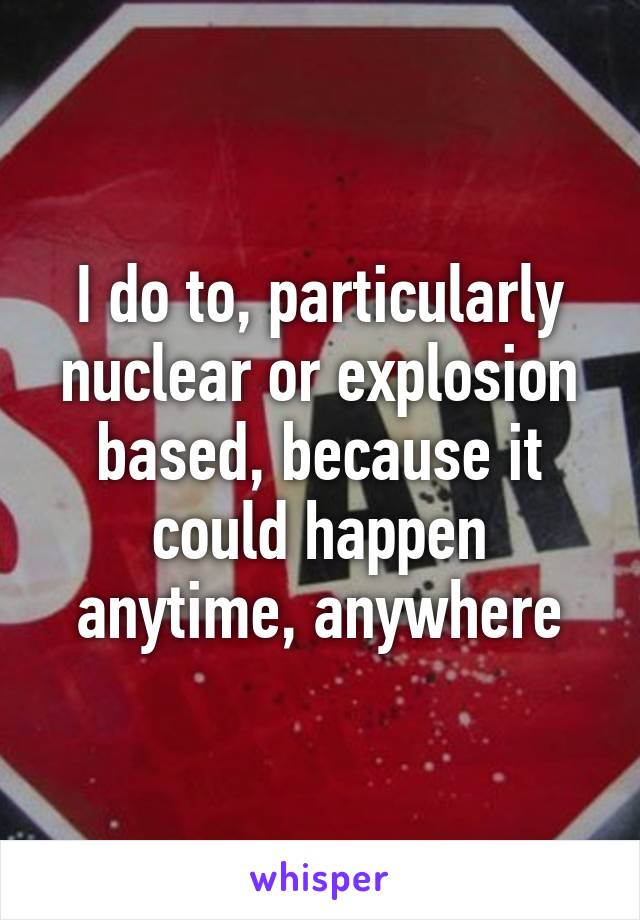 I do to, particularly nuclear or explosion based, because it could happen anytime, anywhere