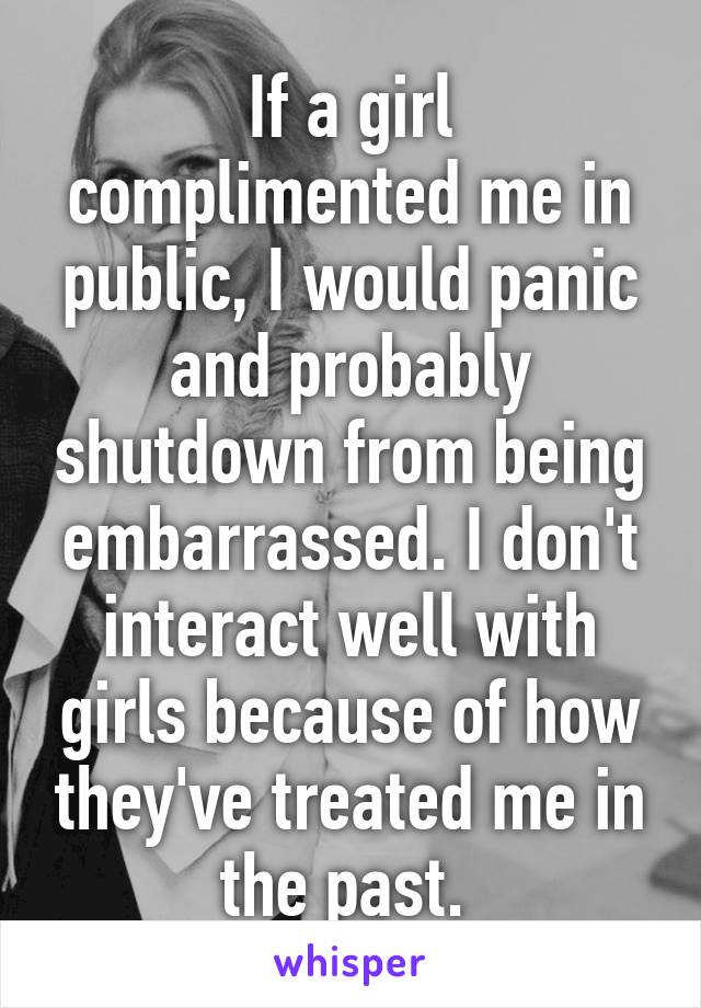 If a girl complimented me in public, I would panic and probably shutdown from being embarrassed. I don't interact well with girls because of how they've treated me in the past. 