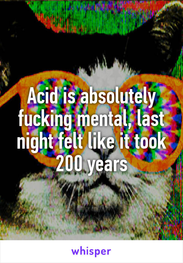 Acid is absolutely fucking mental, last night felt like it took 200 years