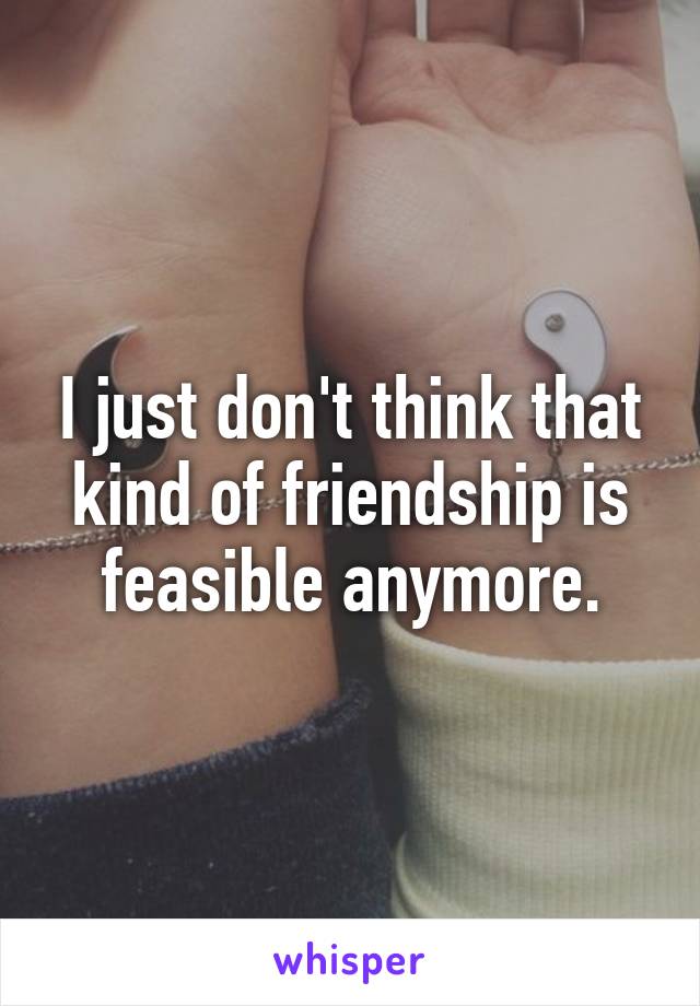 I just don't think that kind of friendship is feasible anymore.