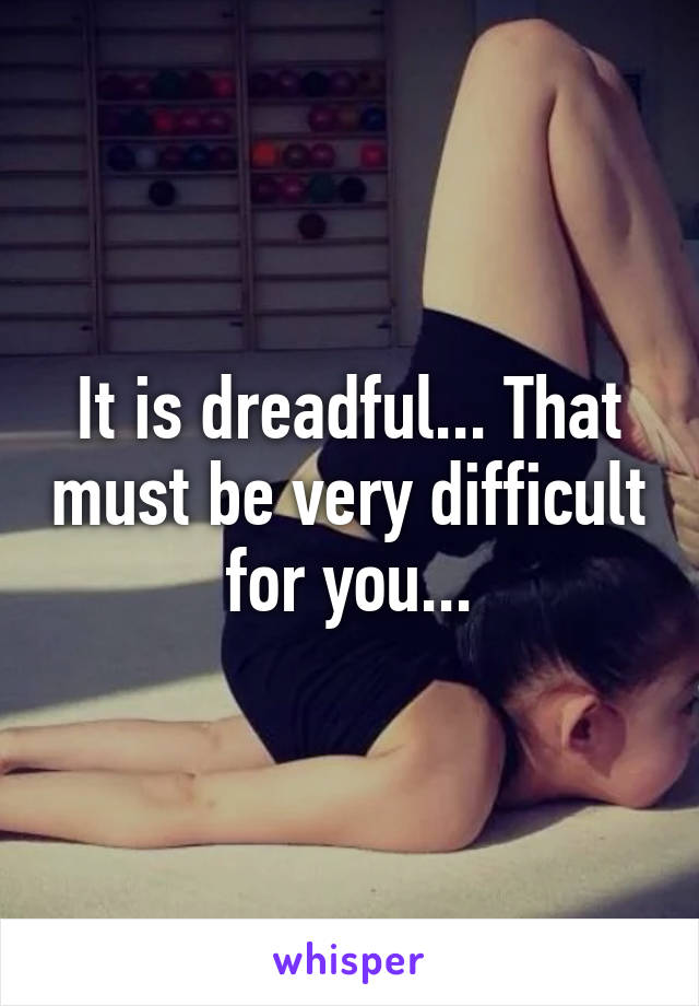 It is dreadful... That must be very difficult for you...