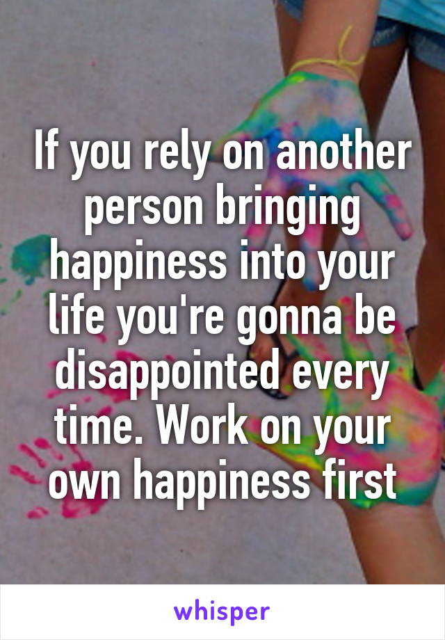 If you rely on another person bringing happiness into your life you're gonna be disappointed every time. Work on your own happiness first