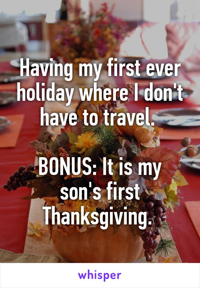 Having my first ever holiday where I don't have to travel. 

BONUS: It is my son's first Thanksgiving. 