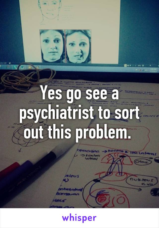 Yes go see a psychiatrist to sort out this problem. 