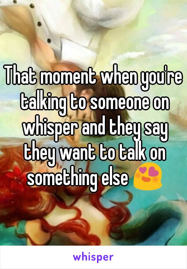 That moment when you're talking to someone on whisper and they say they want to talk on something else 😍